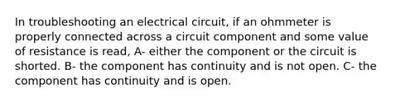 In troubleshooting an electrical circuit, if an ohmmeter is properly connected across a circuit component and some value of resistance is read, A- either the component or the circuit is shorted. B- the component has continuity and is not open. C- the component has continuity and is open.