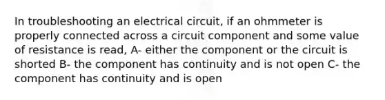 In troubleshooting an electrical circuit, if an ohmmeter is properly connected across a circuit component and some value of resistance is read, A- either the component or the circuit is shorted B- the component has continuity and is not open C- the component has continuity and is open