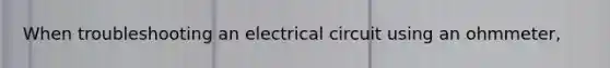 When troubleshooting an electrical circuit using an ohmmeter,