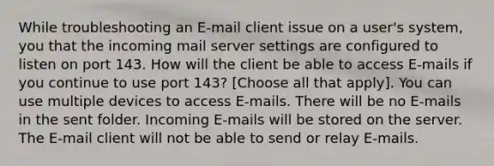 While troubleshooting an E-mail client issue on a user's system, you that the incoming mail server settings are configured to listen on port 143. How will the client be able to access E-mails if you continue to use port 143? [Choose all that apply]. You can use multiple devices to access E-mails. There will be no E-mails in the sent folder. Incoming E-mails will be stored on the server. The E-mail client will not be able to send or relay E-mails.