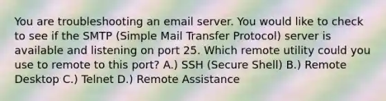 You are troubleshooting an email server. You would like to check to see if the SMTP (Simple Mail Transfer Protocol) server is available and listening on port 25. Which remote utility could you use to remote to this port? A.) SSH (Secure Shell) B.) Remote Desktop C.) Telnet D.) Remote Assistance