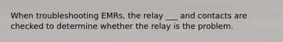 When troubleshooting EMRs, the relay ___ and contacts are checked to determine whether the relay is the problem.