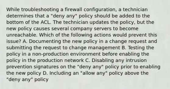 While troubleshooting a firewall configuration, a technician determines that a "deny any" policy should be added to the bottom of the ACL. The technician updates the policy, but the new policy causes several company servers to become unreachable. Which of the following actions would prevent this issue? A. Documenting the new policy in a change request and submitting the request to change management B. Testing the policy in a non-production environment before enabling the policy in the production network C. Disabling any intrusion prevention signatures on the "deny any" policy prior to enabling the new policy D. Including an "allow any" policy above the "deny any" policy