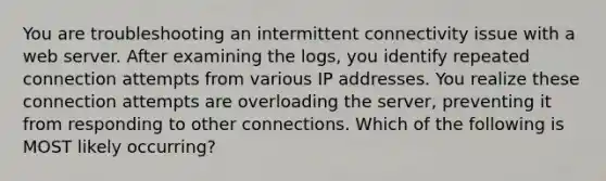 You are troubleshooting an intermittent connectivity issue with a web server. After examining the logs, you identify repeated connection attempts from various IP addresses. You realize these connection attempts are overloading the server, preventing it from responding to other connections. Which of the following is MOST likely occurring?