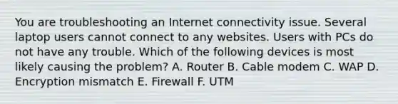 You are troubleshooting an Internet connectivity issue. Several laptop users cannot connect to any websites. Users with PCs do not have any trouble. Which of the following devices is most likely causing the problem? A. Router B. Cable modem C. WAP D. Encryption mismatch E. Firewall F. UTM