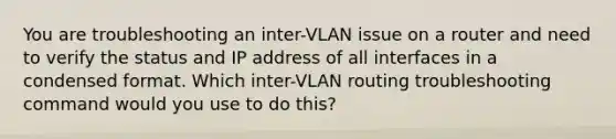 You are troubleshooting an inter-VLAN issue on a router and need to verify the status and IP address of all interfaces in a condensed format. Which inter-VLAN routing troubleshooting command would you use to do this?