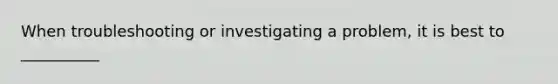 When troubleshooting or investigating a problem, it is best to __________