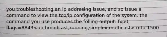 you troubleshooting an ip addresing issue, and so issue a command to view the tcp/ip configuration of the sysem. the command you use produces the folling output: fxp0; flags=8843<up,broadcast,running,simplex,multicast> mtu 1500