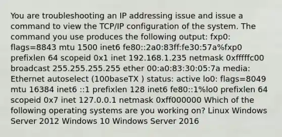 You are troubleshooting an IP addressing issue and issue a command to view the TCP/IP configuration of the system. The command you use produces the following output: fxp0: flags=8843 mtu 1500 inet6 fe80::2a0:83ff:fe30:57a%fxp0 prefixlen 64 scopeid 0x1 inet 192.168.1.235 netmask 0xfffffc00 broadcast 255.255.255.255 ether 00:a0:83:30:05:7a media: Ethernet autoselect (100baseTX ) status: active lo0: flags=8049 mtu 16384 inet6 ::1 prefixlen 128 inet6 fe80::1%lo0 prefixlen 64 scopeid 0x7 inet 127.0.0.1 netmask 0xff000000 Which of the following operating systems are you working on? Linux Windows Server 2012 Windows 10 Windows Server 2016