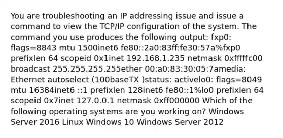 You are troubleshooting an IP addressing issue and issue a command to view the TCP/IP configuration of the system. The command you use produces the following output: fxp0: flags=8843 mtu 1500inet6 fe80::2a0:83ff:fe30:57a%fxp0 prefixlen 64 scopeid 0x1inet 192.168.1.235 netmask 0xfffffc00 broadcast 255.255.255.255ether 00:a0:83:30:05:7amedia: Ethernet autoselect (100baseTX )status: activelo0: flags=8049 mtu 16384inet6 ::1 prefixlen 128inet6 fe80::1%lo0 prefixlen 64 scopeid 0x7inet 127.0.0.1 netmask 0xff000000 Which of the following operating systems are you working on? Windows Server 2016 Linux Windows 10 Windows Server 2012