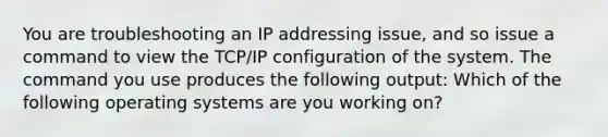 You are troubleshooting an IP addressing issue, and so issue a command to view the TCP/IP configuration of the system. The command you use produces the following output: Which of the following operating systems are you working on?