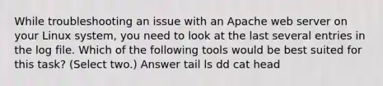 While troubleshooting an issue with an Apache web server on your Linux system, you need to look at the last several entries in the log file. Which of the following tools would be best suited for this task? (Select two.) Answer tail ls dd cat head