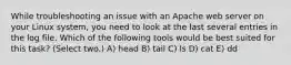 While troubleshooting an issue with an Apache web server on your Linux system, you need to look at the last several entries in the log file. Which of the following tools would be best suited for this task? (Select two.) A) head B) tail C) ls D) cat E) dd