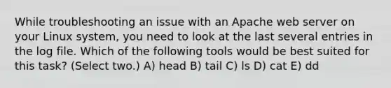 While troubleshooting an issue with an Apache web server on your Linux system, you need to look at the last several entries in the log file. Which of the following tools would be best suited for this task? (Select two.) A) head B) tail C) ls D) cat E) dd