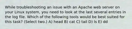 While troubleshooting an issue with an Apache web server on your Linux system, you need to look at the last several entries in the log file. Which of the following tools would be best suited for this task? (Select two.) A) head B) cat C) tail D) ls E) dd