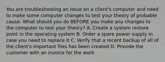 You are troubleshooting an issue on a client's computer and need to make some computer changes to test your theory of probable cause. What should you do BEFORE you make any changes to the computer to test your theory? A. Create a system restore point in the operating system B. Order a spare power supply in case you need to replace it C. Verify that a recent backup of all of the client's important files has been created D. Provide the customer with an invoice for the work