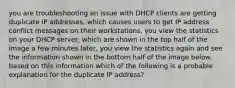 you are troubleshooting an issue with DHCP clients are getting duplicate IP addresses, which causes users to get IP address conflict messages on their workstations. you view the statistics on your DHCP server, which are shown in the top half of the image a few minutes later, you view the statistics again and see the information shown in the bottom half of the image below. based on this information which of the following is a probable explanation for the duplicate IP address?