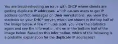 You are troubleshooting an issue with DHCP where clients are getting duplicate IP addresses, which causes users to get IP address conflict messages on their workstations. You view the statistics on your DHCP server, which are shown in the top half of the image below. A few minutes later, you view the statistics again and see the information shown in the bottom half of the image below. Based on this information, which of the following is a probable explanation for the duplicate IP addresses?