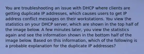 You are troubleshooting an issue with DHCP where clients are getting duplicate IP addresses, which causes users to get IP address conflict messages on their workstations. You view the statistics on your DHCP server, which are shown in the top half of the image below. A few minutes later, you view the statistics again and see the information shown in the bottom half of the image below. Based on this information, which of the following is a probable explanation for the duplicate IP addresses?