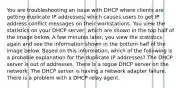 You are troubleshooting an issue with DHCP where clients are getting duplicate IP addresses, which causes users to get IP address conflict messages on their workstations. You view the statistics on your DHCP server, which are shown in the top half of the image below. A few minutes later, you view the statistics again and see the information shown in the bottom half of the image below. Based on this information, which of the following is a probable explanation for the duplicate IP addresses? The DHCP server is out of addresses. There is a rogue DHCP server on the network. The DHCP server is having a network adapter failure. There is a problem with a DHCP relay agent.