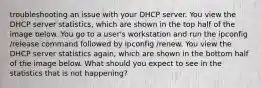 troubleshooting an issue with your DHCP server. You view the DHCP server statistics, which are shown in the top half of the image below. You go to a user's workstation and run the ipconfig /release command followed by ipconfig /renew. You view the DHCP server statistics again, which are shown in the bottom half of the image below. What should you expect to see in the statistics that is not happening?