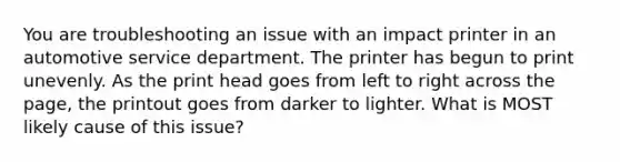 You are troubleshooting an issue with an impact printer in an automotive service department. The printer has begun to print unevenly. As the print head goes from left to right across the page, the printout goes from darker to lighter. What is MOST likely cause of this issue?