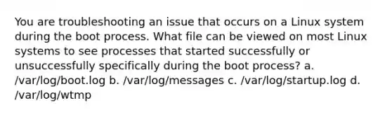 You are troubleshooting an issue that occurs on a Linux system during the boot process. What file can be viewed on most Linux systems to see processes that started successfully or unsuccessfully specifically during the boot process?​ a. /var/log/boot.log b. /var/log/messages c. /var/log/startup.log d. /var/log/wtmp