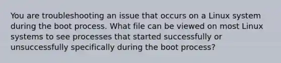 You are troubleshooting an issue that occurs on a Linux system during the boot process. What file can be viewed on most Linux systems to see processes that started successfully or unsuccessfully specifically during the boot process?​