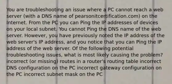 You are troubleshooting an issue where a PC cannot reach a web server (with a DNS name of pearsonitcertification.com) on the Internet. From the PC you can Ping the IP addresses of devices on your local subnet. You cannot Ping the DNS name of the web server. However, you have previously noted the IP address of the web server's IP address, and you notice that you can Ping the IP address of the web server. Of the following potential troubleshooting issues, what is most likely causing the problem? incorrect (or missing) routes in a router's routing table incorrect DNS configuration on the PC incorrect gateway configuration on the PC incorrect subnet mask on the PC