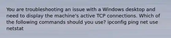 You are troubleshooting an issue with a Windows desktop and need to display the machine's active TCP connections. Which of the following commands should you use? ipconfig ping net use netstat