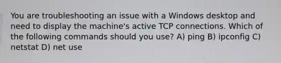 You are troubleshooting an issue with a Windows desktop and need to display the machine's active TCP connections. Which of the following commands should you use? A) ping B) ipconfig C) netstat D) net use