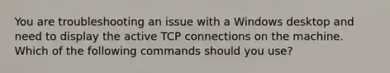 You are troubleshooting an issue with a Windows desktop and need to display the active TCP connections on the machine. Which of the following commands should you use?