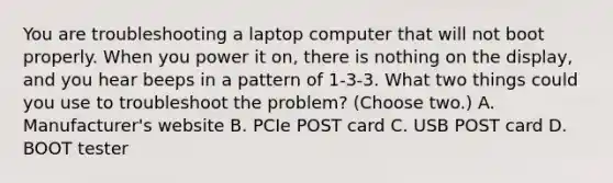 You are troubleshooting a laptop computer that will not boot properly. When you power it on, there is nothing on the display, and you hear beeps in a pattern of 1-3-3. What two things could you use to troubleshoot the problem? (Choose two.) A. Manufacturer's website B. PCIe POST card C. USB POST card D. BOOT tester