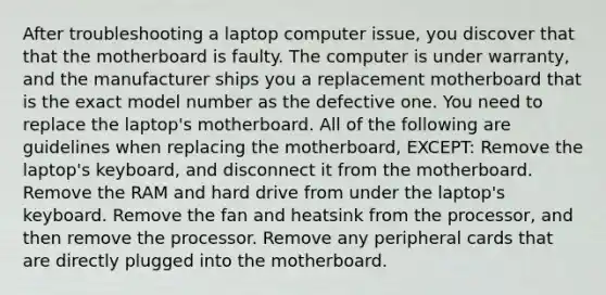 After troubleshooting a laptop computer issue, you discover that that the motherboard is faulty. The computer is under warranty, and the manufacturer ships you a replacement motherboard that is the exact model number as the defective one. You need to replace the laptop's motherboard. All of the following are guidelines when replacing the motherboard, EXCEPT: Remove the laptop's keyboard, and disconnect it from the motherboard. Remove the RAM and hard drive from under the laptop's keyboard. Remove the fan and heatsink from the processor, and then remove the processor. Remove any peripheral cards that are directly plugged into the motherboard.