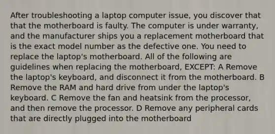 After troubleshooting a laptop computer issue, you discover that that the motherboard is faulty. The computer is under warranty, and the manufacturer ships you a replacement motherboard that is the exact model number as the defective one. You need to replace the laptop's motherboard. All of the following are guidelines when replacing the motherboard, EXCEPT: A Remove the laptop's keyboard, and disconnect it from the motherboard. B Remove the RAM and hard drive from under the laptop's keyboard. C Remove the fan and heatsink from the processor, and then remove the processor. D Remove any peripheral cards that are directly plugged into the motherboard