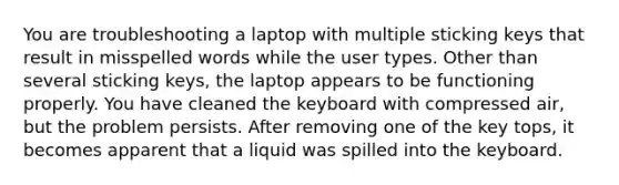 You are troubleshooting a laptop with multiple sticking keys that result in misspelled words while the user types. Other than several sticking keys, the laptop appears to be functioning properly. You have cleaned the keyboard with compressed air, but the problem persists. After removing one of the key tops, it becomes apparent that a liquid was spilled into the keyboard.