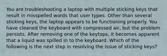 You are troubleshooting a laptop with multiple sticking keys that result in misspelled words that user types. Other than several sticking keys, the laptop appears to be functioning properly. You have cleaned the keyboard with compressed air, but the problem persists. After removing one of the keytops, it becomes apparent that a liquid was spilled in to the keyboard. Which of the following is the next step in resolving the issue of sticking keys?