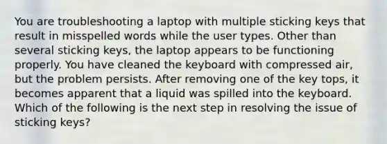 You are troubleshooting a laptop with multiple sticking keys that result in misspelled words while the user types. Other than several sticking keys, the laptop appears to be functioning properly. You have cleaned the keyboard with compressed air, but the problem persists. After removing one of the key tops, it becomes apparent that a liquid was spilled into the keyboard. Which of the following is the next step in resolving the issue of sticking keys?