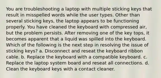 You are troubleshooting a laptop with multiple sticking keys that result in misspelled words while the user types. Other than several sticking keys, the laptop appears to be functioning properly. You have cleaned the keyboard with compressed air, but the problem persists. After removing one of the key tops, it becomes apparent that a liquid was spilled into the keyboard. Which of the following is the next step in resolving the issue of sticking keys? a. Disconnect and reseat the keyboard ribbon cable. b. Replace the keyboard with a compatible keyboard. c. Replace the laptop system board and reseat all connections. d. Clean the keyboard keys with a contact cleaner.