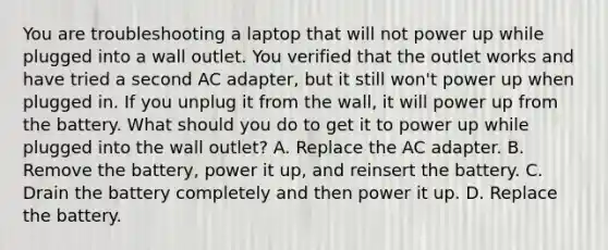 You are troubleshooting a laptop that will not power up while plugged into a wall outlet. You verified that the outlet works and have tried a second AC adapter, but it still won't power up when plugged in. If you unplug it from the wall, it will power up from the battery. What should you do to get it to power up while plugged into the wall outlet? A. Replace the AC adapter. B. Remove the battery, power it up, and reinsert the battery. C. Drain the battery completely and then power it up. D. Replace the battery.