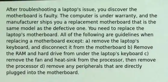 After troubleshooting a laptop's issue, you discover the motherboard is faulty. The computer is under warranty, and the manufacturer ships you a replacement motherboard that is the same model as the defective one. You need to replace the laptop's motherboard. All of the following are guidelines when replacing a motherboard except: a) remove the laptop's keyboard, and disconnect it from the motherboard b) Remove the RAM and hard drive from under the laptop's keyboard c) remove the fan and heat-sink from the processor, then remove the processor d) remove any peripherals that are directly plugged into the motherboard.