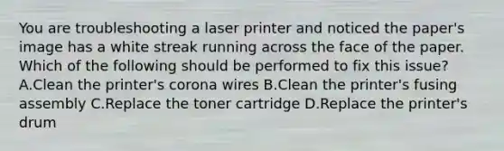 You are troubleshooting a laser printer and noticed the paper's image has a white streak running across the face of the paper. Which of the following should be performed to fix this issue? A.Clean the printer's corona wires B.Clean the printer's fusing assembly C.Replace the toner cartridge D.Replace the printer's drum