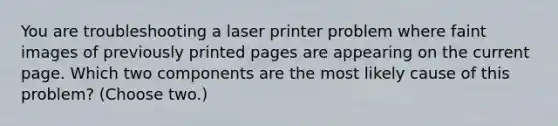 You are troubleshooting a laser printer problem where faint images of previously printed pages are appearing on the current page. Which two components are the most likely cause of this problem? (Choose two.)