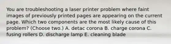 You are troubleshooting a laser printer problem where faint images of previously printed pages are appearing on the current page. Which two components are the most likely cause of this problem? (Choose two.) A. detac corona B. charge corona C. fusing rollers D. discharge lamp E. cleaning blade