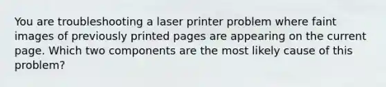 You are troubleshooting a laser printer problem where faint images of previously printed pages are appearing on the current page. Which two components are the most likely cause of this problem?