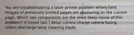 You are troubleshooting a laser printer problem where faint images of previously printed pages are appearing on the current page. Which two components are the most likely cause of this problem? (Choose two.) detac corona charge corona fusing rollers discharge lamp cleaning blade