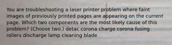 You are troubleshooting a laser printer problem where faint images of previously printed pages are appearing on the current page. Which two components are the most likely cause of this problem? (Choose two.) detac corona charge corona fusing rollers discharge lamp cleaning blade