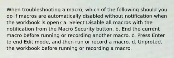 When troubleshooting a macro, which of the following should you do if macros are automatically disabled without notification when the workbook is open? a. Select Disable all macros with the notification from the Macro Security button. b. End the current macro before running or recording another macro. c. Press Enter to end Edit mode, and then run or record a macro. d. Unprotect the workbook before running or recording a macro.