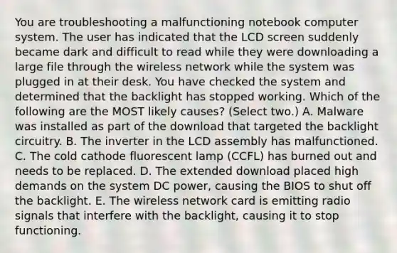 You are troubleshooting a malfunctioning notebook computer system. The user has indicated that the LCD screen suddenly became dark and difficult to read while they were downloading a large file through the wireless network while the system was plugged in at their desk. You have checked the system and determined that the backlight has stopped working. Which of the following are the MOST likely causes? (Select two.) A. Malware was installed as part of the download that targeted the backlight circuitry. B. The inverter in the LCD assembly has malfunctioned. C. The cold cathode fluorescent lamp (CCFL) has burned out and needs to be replaced. D. The extended download placed high demands on the system DC power, causing the BIOS to shut off the backlight. E. The wireless network card is emitting radio signals that interfere with the backlight, causing it to stop functioning.