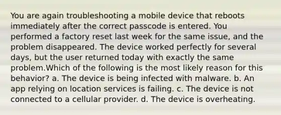 You are again troubleshooting a mobile device that reboots immediately after the correct passcode is entered. You performed a factory reset last week for the same issue, and the problem disappeared. The device worked perfectly for several days, but the user returned today with exactly the same problem.Which of the following is the most likely reason for this behavior? a. The device is being infected with malware. b. An app relying on location services is failing. c. The device is not connected to a cellular provider. d. The device is overheating.